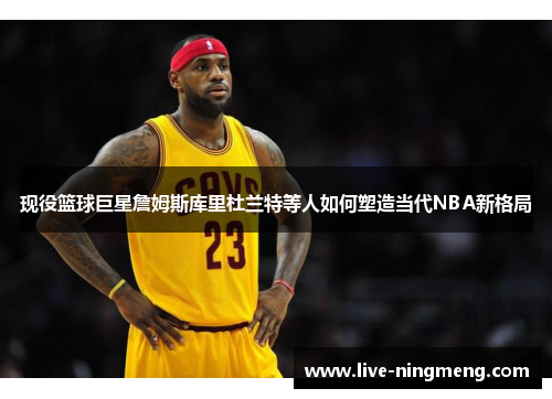 现役篮球巨星詹姆斯库里杜兰特等人如何塑造当代NBA新格局